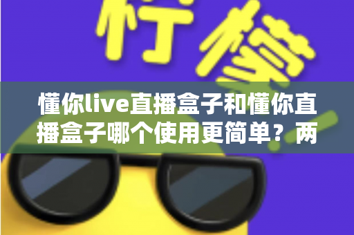 懂你live直播盒子和懂你直播盒子哪个使用更简单？两款设备全维度使用体验对比指南