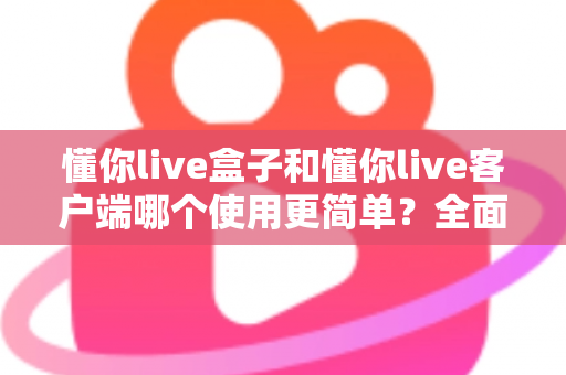 懂你live盒子和懂你live客户端哪个使用更简单？全面对比解析助你轻松选择