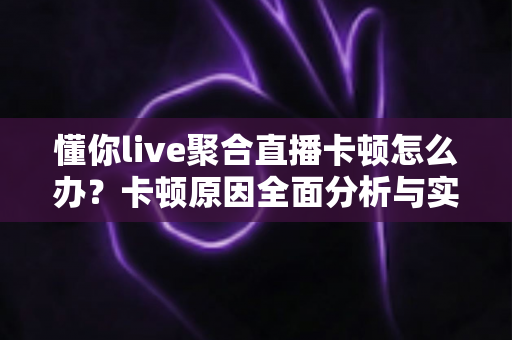 懂你live聚合直播卡顿怎么办？卡顿原因全面分析与实用解决技巧大全
