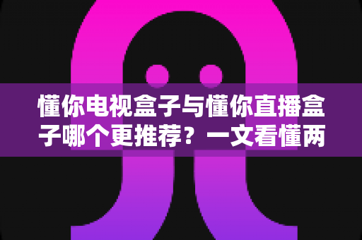 懂你电视盒子与懂你直播盒子哪个更推荐？一文看懂两款盒子的区别与最佳选择