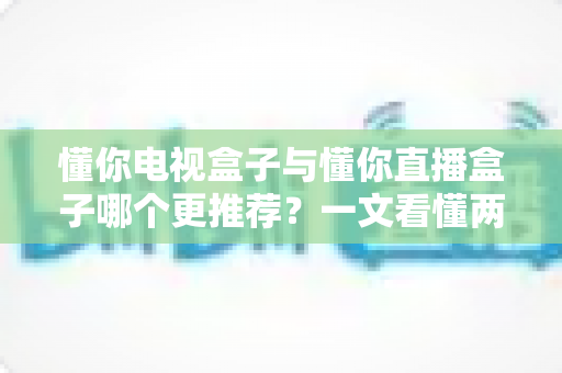 懂你电视盒子与懂你直播盒子哪个更推荐？一文看懂两款盒子的区别与最佳选择