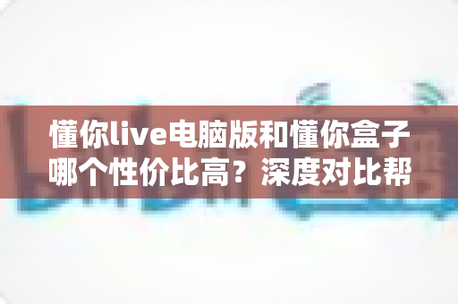 懂你live电脑版和懂你盒子哪个性价比高?深度对比帮你选对不花冤枉钱 懂你live电脑版和懂你盒子哪个性价比高?深度对比帮你选对不花冤枉钱