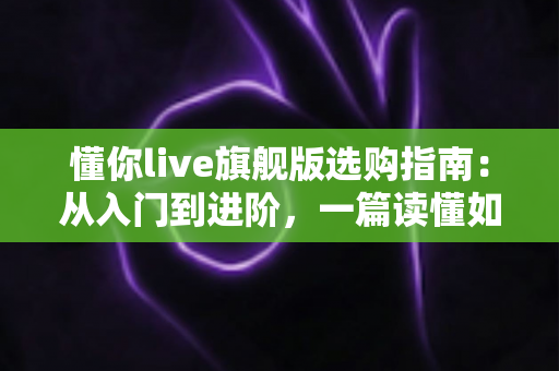 懂你live旗舰版选购指南：从入门到进阶，一篇读懂如何挑对直播设备、少花冤枉钱
