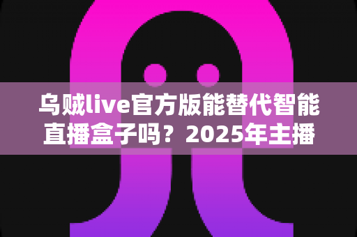乌贼live官方版能替代智能直播盒子吗？2025年主播设备选购深度解析与避坑指南