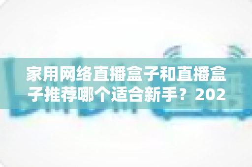 家用网络直播盒子和直播盒子推荐哪个适合新手？2025年新手直播设备选购完全指南