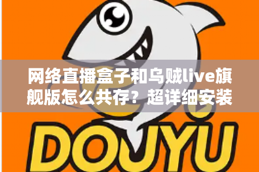 网络直播盒子和乌贼live旗舰版怎么共存？超详细安装设置与优化技巧全解析
