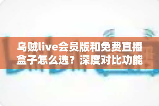 乌贼live会员版和免费直播盒子怎么选？深度对比功能、价格与使用体验的完整选购指南