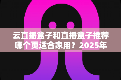 云直播盒子和直播盒子推荐哪个更适合家用？2025年家庭选购全攻略指南