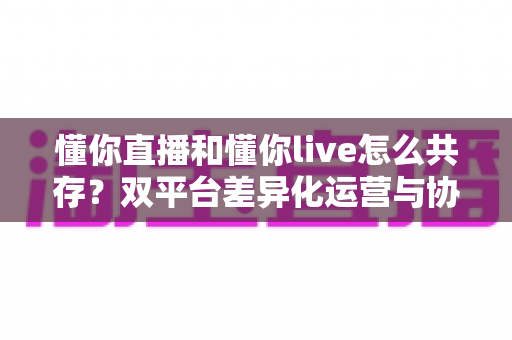 懂你直播和懂你live怎么共存？双平台差异化运营与协同发展完全指南