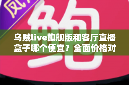 乌贼live旗舰版和客厅直播盒子哪个便宜？全面价格对比与选购指南一文读懂
