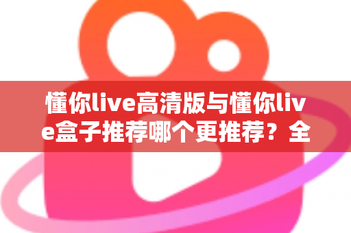 懂你live高清版与懂你live盒子推荐哪个更推荐？全网最全对比评测与选购指南一文看懂