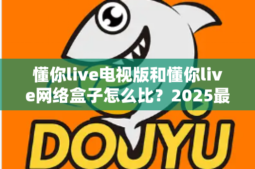 懂你live电视版和懂你live网络盒子怎么比?2025最全对比指南,帮你选对家庭大屏观影方案 懂你live电视版和懂你live网络盒子怎么比?2025最全对比指南,帮你选对家庭大屏观影方案