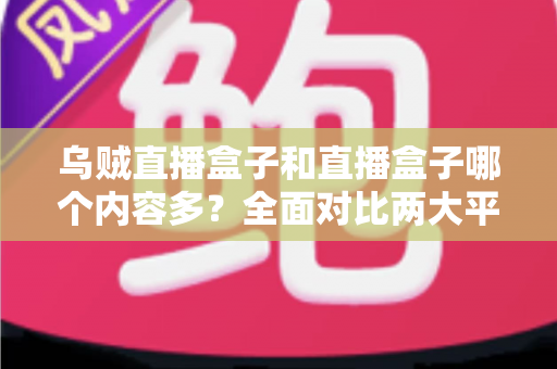乌贼直播盒子和直播盒子哪个内容多？全面对比两大平台内容库差异与选购实用指南