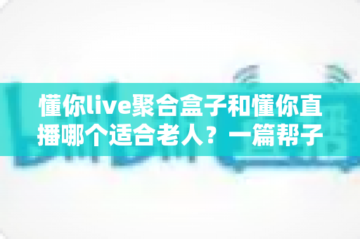 懂你live聚合盒子和懂你直播哪个适合老人？一篇帮子女做决定的深度对比指南