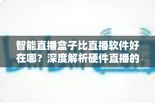 智能直播盒子比直播软件好在哪？深度解析硬件直播的七大核心优势与选购指南