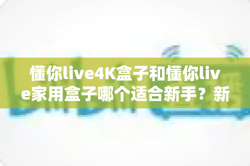 懂你live4K盒子和懂你live家用盒子哪个适合新手？新手选购全攻略与深度对比解析