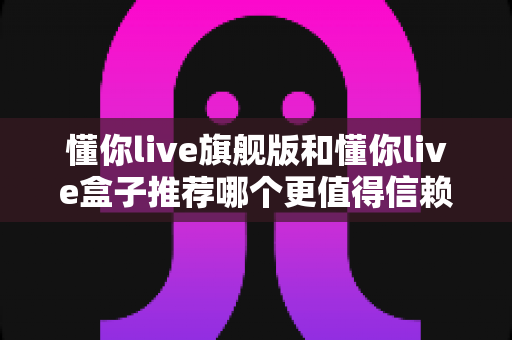 懂你live旗舰版和懂你live盒子推荐哪个更值得信赖?全面深度对比评测帮你做出放心选择 懂你live旗舰版和懂你live盒子推荐哪个更值得信赖?全面深度对比评测帮你做出放心选择