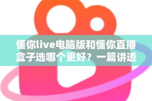 懂你live电脑版和懂你直播盒子选哪个更好？一篇讲透的对比指南