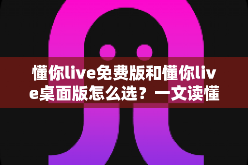 懂你live免费版和懂你live桌面版怎么选？一文读懂两大版本差异与选购指南