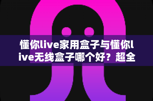 懂你live家用盒子与懂你live无线盒子哪个好?超全对比评测,看完不再纠结! 懂你live家用盒子与懂你live无线盒子哪个好?超全对比评测,看完不再纠结!