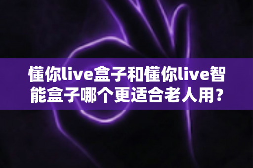 懂你live盒子和懂你live智能盒子哪个更适合老人用？一篇看懂选购门道的实用指南