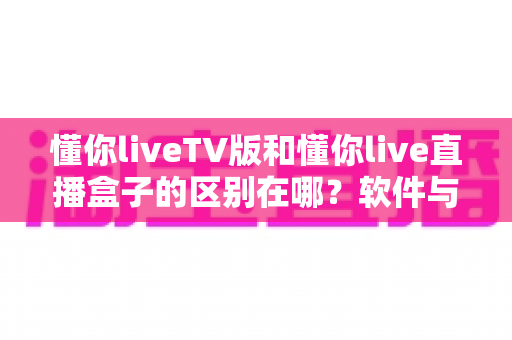 懂你liveTV版和懂你live直播盒子的区别在哪?软件与硬件六大维度全解析,看完不踩坑 懂你liveTV版和懂你live直播盒子的区别在哪?软件与硬件六大维度全解析,看完不踩坑