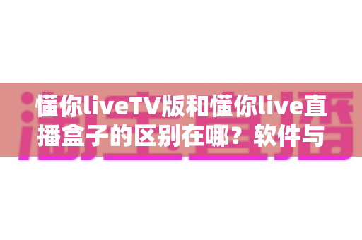 懂你liveTV版和懂你live直播盒子的区别在哪?软件与硬件六大维度全解析,看完不踩坑 懂你liveTV版和懂你live直播盒子的区别在哪?软件与硬件六大维度全解析,看完不踩坑