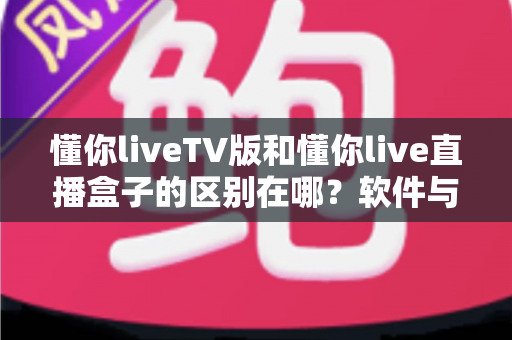 懂你liveTV版和懂你live直播盒子的区别在哪？软件与硬件六大维度全解析，看完不踩坑