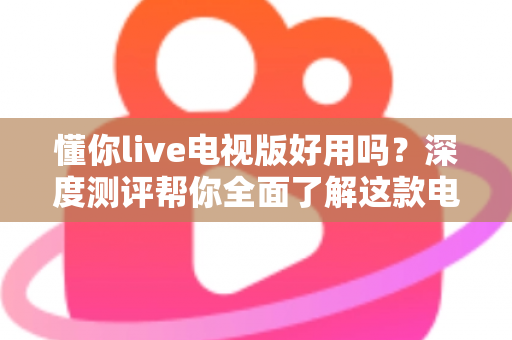 懂你live电视版好用吗?深度测评帮你全面了解这款电视直播软件的真实体验 懂你live电视版好用吗?深度测评帮你全面了解这款电视直播软件的真实体验
