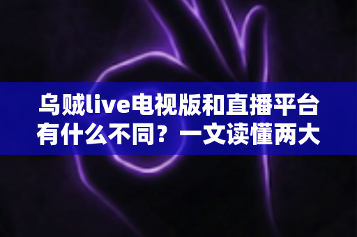 乌贼live电视版和直播平台有什么不同？一文读懂两大版本的核心差异与选择指南