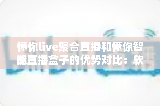 懂你live聚合直播和懂你智能直播盒子的优势对比：软硬双方案深度解析，帮你选对直播神器