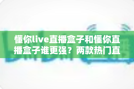 懂你live直播盒子和懂你直播盒子谁更强？两款热门直播盒子深度对比评测，看完这篇再买不踩坑！