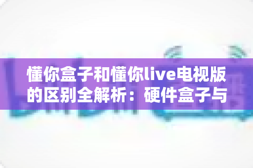 懂你盒子和懂你live电视版的区别全解析:硬件盒子与软件应用如何选择? 懂你盒子和懂你live电视版的区别全解析:硬件盒子与软件应用如何选择?