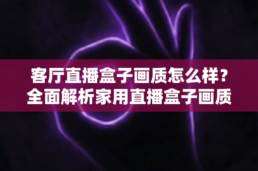 客厅直播盒子画质怎么样?全面解析家用直播盒子画质表现与选购优化指南 客厅直播盒子画质怎么样?全面解析家用直播盒子画质表现与选购优化指南