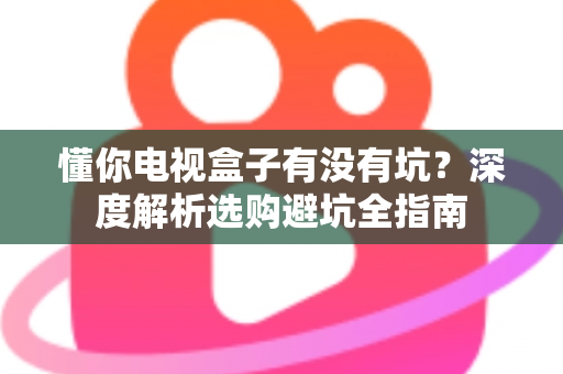 懂你电视盒子有没有坑？深度解析选购避坑全指南