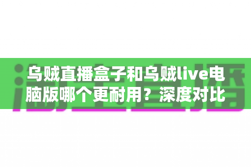 乌贼直播盒子和乌贼live电脑版哪个更耐用？深度对比解析助你选对直播设备