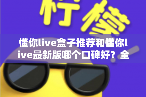 懂你live盒子推荐和懂你live最新版哪个口碑好？全面对比帮你选出最适合的版本