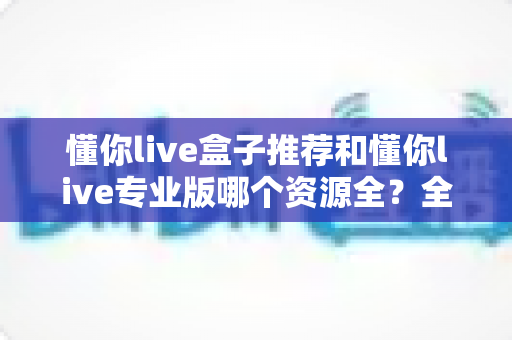 懂你live盒子推荐和懂你live专业版哪个资源全?全面解析两大版本差异助你选对观影利器 懂你live盒子推荐和懂你live专业版哪个资源全?全面解析两大版本差异助你选对观影利器