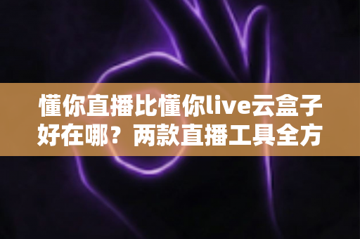 懂你直播比懂你live云盒子好在哪?两款直播工具全方位对比与选购指南 懂你直播比懂你live云盒子好在哪?两款直播工具全方位对比与选购指南
