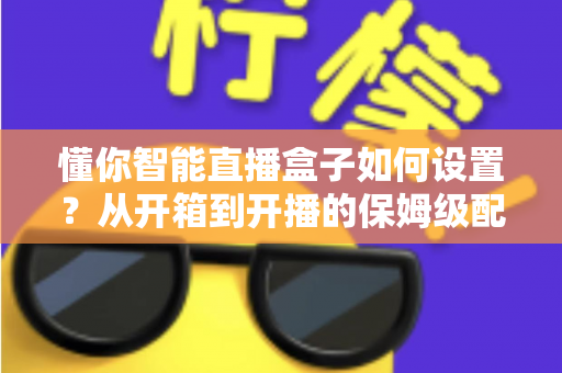 懂你智能直播盒子如何设置？从开箱到开播的保姆级配置教程与实用避坑指南