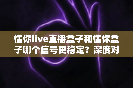 懂你live直播盒子和懂你盒子哪个信号更稳定？深度对比解析助你告别卡顿烦恼