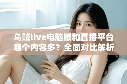 乌贼live电脑版和直播平台哪个内容多？全面对比解析，帮你找到最佳观看选择