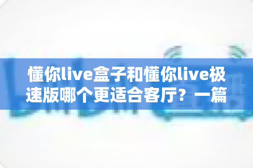 懂你live盒子和懂你live极速版哪个更适合客厅？一篇文章帮你选对家庭影音方案