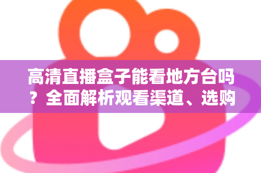 高清直播盒子能看地方台吗？全面解析观看渠道、选购要点与实用建议