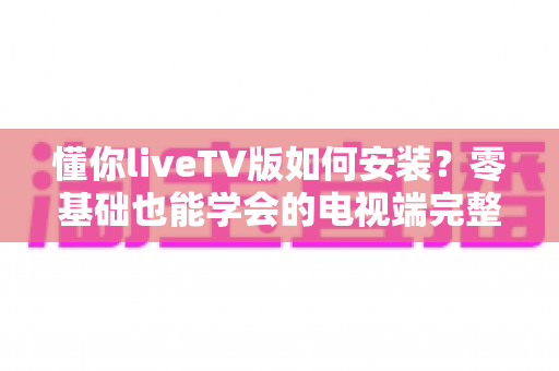 懂你liveTV版如何安装?零基础也能学会的电视端完整安装教程与实用技巧 懂你liveTV版如何安装?零基础也能学会的电视端完整安装教程与实用技巧