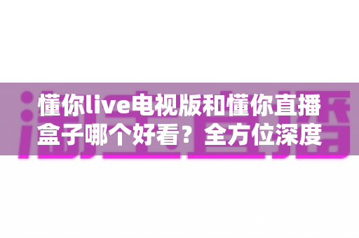 懂你live电视版和懂你直播盒子哪个好看?全方位深度对比帮你选出最适合自己的观影方案 懂你live电视版和懂你直播盒子哪个好看?全方位深度对比帮你选出最适合自己的观影方案
