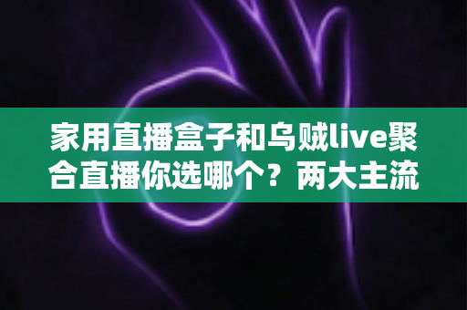 家用直播盒子和乌贼live聚合直播你选哪个？两大主流电视直播方案全方位对比评测与实用选购指南