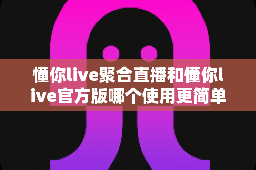 懂你live聚合直播和懂你live官方版哪个使用更简单?全方位对比评测帮你轻松做选择 懂你live聚合直播和懂你live官方版哪个使用更简单?全方位对比评测帮你轻松做选择