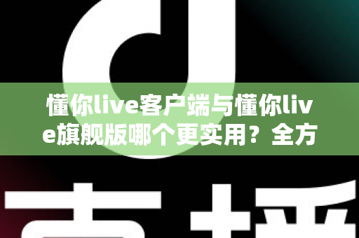 懂你live客户端与懂你live旗舰版哪个更实用？全方位深度对比助你做出明智选择