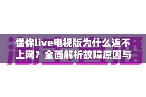 懂你live电视版为什么连不上网?全面解析故障原因与实用解决方案 懂你live电视版为什么连不上网?全面解析故障原因与实用解决方案